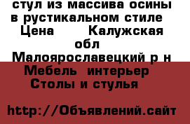 стул из массива осины в рустикальном стиле › Цена ­ 4 - Калужская обл., Малоярославецкий р-н Мебель, интерьер » Столы и стулья   